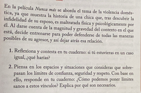 En la película Nunca más se aborda el tema de la violencia domés- 
tica, ya que muestra la historia de una chica que, tras descubrir la 
infidelidad de su esposo, es maltratada física y psicológicamente por 
él. Al darse cuenta de la magnitud y gravedad del contexto en el que 
está, decide entrenarse para poder defenderse de todas las maneras 
posibles de su agresor, y así dejar atrás esa relación. 
1. Reflexiona y contesta en tu cuaderno: si tú estuvieras en un caso 
igual, ¿qué harías? 
2. Piensa en los espacios y situaciones que consideras que sobre- 
pasan los límites de confianza, seguridad y respeto. Con base en 
ello, responde en tu cuaderno: ¿Cómo podemos poner límites 
sanos a estos vínculos? Explica por qué son necesarios.