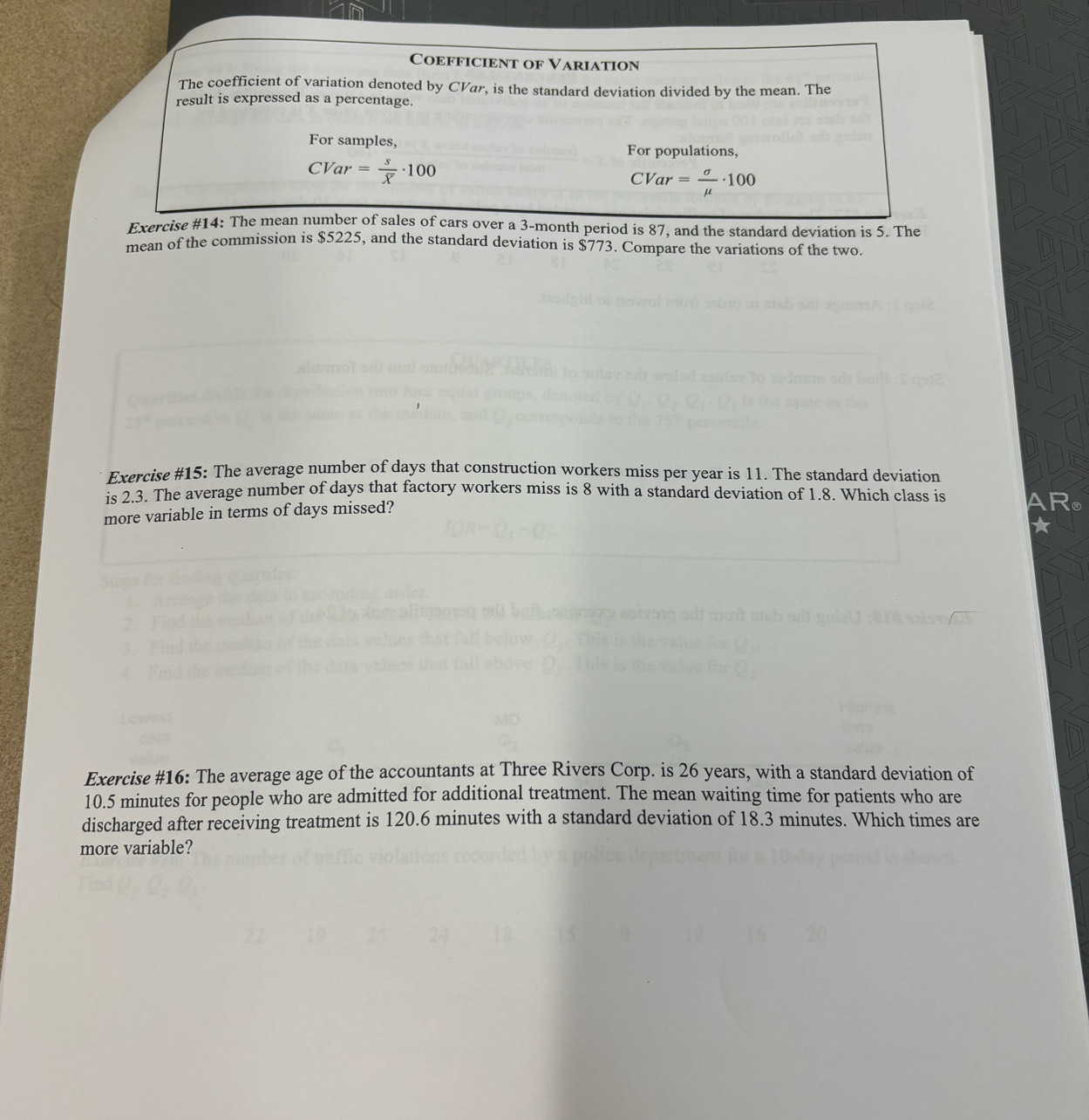 Coefficient of Variation 
The coefficient of variation denoted by CVar, is the standard deviation divided by the mean. The 
result is expressed as a percentage. 
For samples, 
For populations,
CVar =frac soverline X· 100 CVar= sigma /mu  · 100
Exercise #14: The mean number of sales of cars over a 3-month period is 87, and the standard deviation is 5. The 
mean of the commission is $5225, and the standard deviation is $773. Compare the variations of the two 
Exercise #15: The average number of days that construction workers miss per year is 11. The standard deviation 
is 2.3. The average number of days that factory workers miss is 8 with a standard deviation of 1.8. Which class is a 
more variable in terms of days missed? 
Exercise #16: The average age of the accountants at Three Rivers Corp. is 26 years, with a standard deviation of
10.5 minutes for people who are admitted for additional treatment. The mean waiting time for patients who are 
discharged after receiving treatment is 120.6 minutes with a standard deviation of 18.3 minutes. Which times are 
more variable?