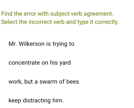 Find the error with subject-verb agreement.
Select the incorrect verb and type it correctly.
Mr. Wilkerson is trying to
concentrate on his yard
work, but a swarm of bees
keep distracting him.