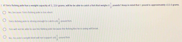 If Tim's fishing pole has a weight capacity of 3, 250 grams, will he be able to catch a fish that weighs 6 1/2  pounds? Keep in mind that 1 pound is approximately 453.6 grams.
No, because Tim's fishing pole is too short.
Tim's fishing pole is strong enough to catch a 6 1/2  pound fish.
Tim will not be able to use his fishing pole because the fishing line he is using will break.
No, his pole's weight limit will not support a 6  1/2  pound fish.