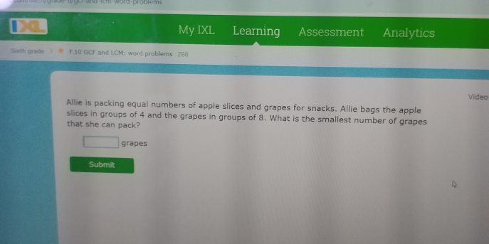 wgor and icm-word-problems 
My IXL Learning Assessment Analytics 
Sixth grade F.10 GCF and LCM: word problems 288 
Video 
Allie is packing equal numbers of apple slices and grapes for snacks. Allie bags the apple 
slices in groups of 4 and the grapes in groups of 8. What is the smallest number of grapes 
that she can pack? 
grapes 
Submit