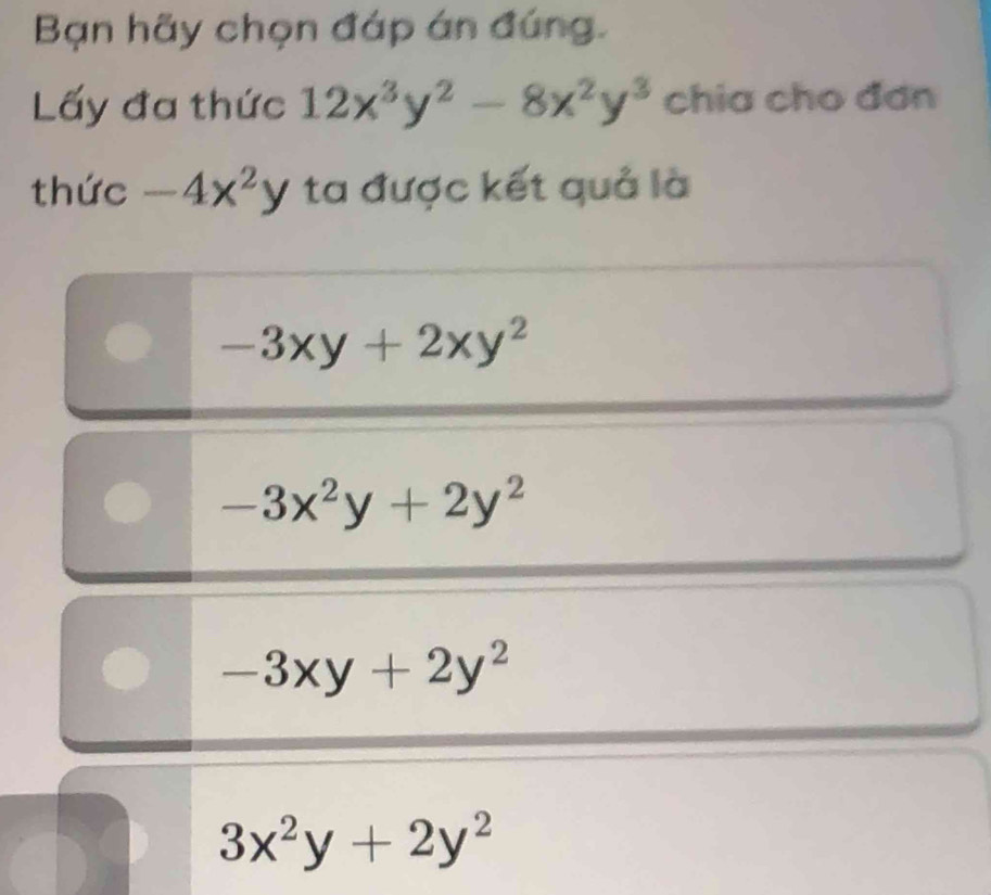 Bạn hãy chọn đáp án đúng.
Lấy đa thức 12x^3y^2-8x^2y^3 chia cho đơn
thức -4x^2y ta được kết quả là
-3xy+2xy^2
-3x^2y+2y^2
-3xy+2y^2
3x^2y+2y^2