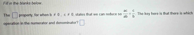 Fill in the blanks below.. 
The □ property, for when b!= 0, c!= 0 , states that we can reduce so  ac/ab = c/b . The key here is that there is which 
operation in the numerator and denominator? □ .