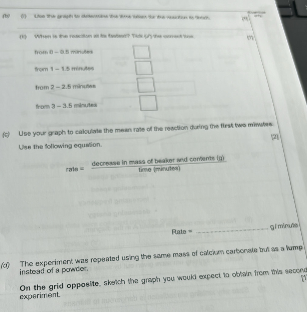Uso the graph to detemmine the time taken f the reaction is fnan. only 
(ii) When is the reaction at its fastest? Tick (√) the correct bux.
m
from 0-0.5 rrilewits 
from 1-1.5 milrede 5
from 2-2.5 m nutes 
from 3-3.5minutes
(c) Use your graph to calculate the mean rate of the reaction during the first two minutes. 
[2] 
Use the following equation.
rate= decreaseinmassofbeaker/time(minutes  and contents (g)
Rate = _ g / minute
(d) The experiment was repeated using the same mass of calcium carbonate but as a lump 
instead of a powder. 
[1 
On the grid opposite, sketch the graph you would expect to obtain from this second 
experiment.