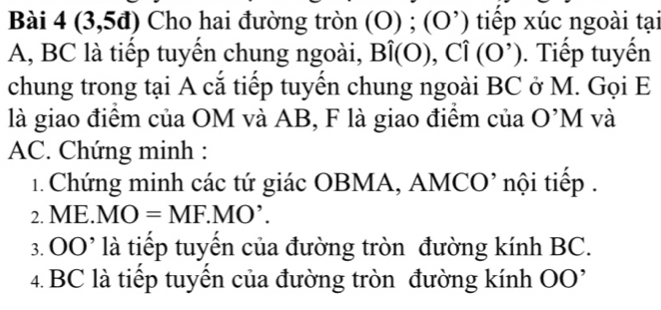 Bài 4(3,5d) Cho hai đường tròn (O) ; (O ’) tiếp xúc ngoài tại
A, BC là tiếp tuyến chung ngoài, Bhat i(0), Chat i(0^, ). Tiếp tuyến 
chung trong tại A cắ tiếp tuyến chung ngoài BC ở M. Gọi E
là giao điểm của OM và AB, F là giao điểm của O'N 1 và
AC. Chứng minh : 
1. Chứng minh các tứ giác OBMA, AMCO’ nội tiếp . 
2. ME.MO=MF.MO'. 
3. (OO^()^,) là tiếp tuyến của đường tròn đường kính BC. 
4. BC là tiếp tuyển của đường tròn đường kính (OO)^,