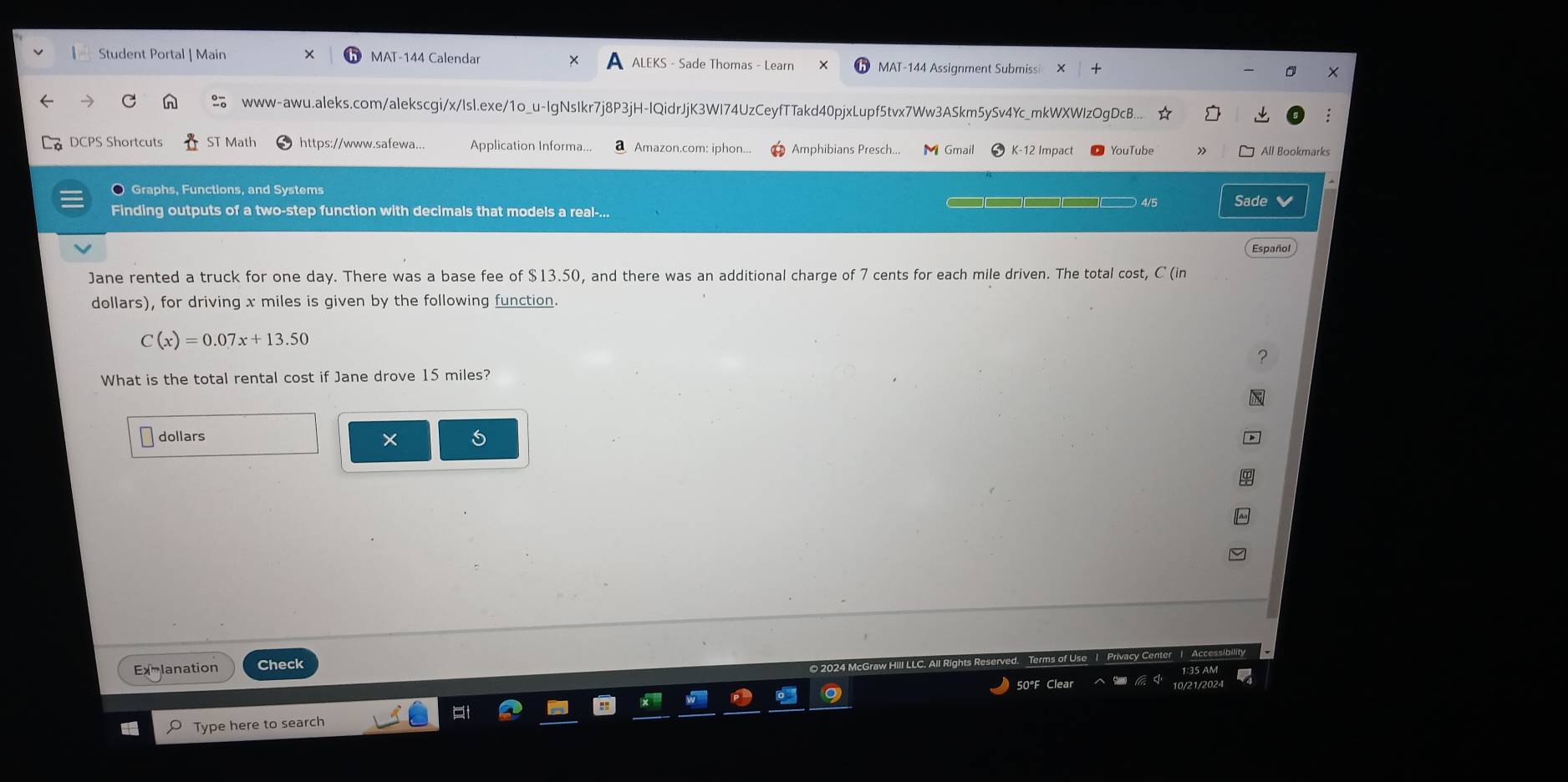 Student Portal | Main MAT-144 Calendar ALEKS - Sade Thomas - Learn MAT-144 Assignment Submiss × 
www-awu.aleks.com/alekscgi/x/Isl.exe/1o_u-IgNsIkr7j8P3jH-IQidrJjK3WI74UzCeyfTTakd40pjxLupf5tvx7Ww3ASkm5ySv4Yc_mkWXWIzOgDcB... 
DCPS Shortcuts ST Math https://www.safewa... Application Informa... a Amazon.com: iphon... Amphibians Presch... Gmail K-12 Impact All Bookmarks 
O Graphs, Functions, and Systems  4/5 Sade 
Finding outputs of a two-step function with decimals that models a real-... 
Jane rented a truck for one day. There was a base fee of $13.50, and there was an additional charge of 7 cents for each mile driven. The total cost, C (in 
dollars), for driving x miles is given by the following function.
C(x)=0.07x+13.50
What is the total rental cost if Jane drove 15 miles? 
dollars 
× 
Exmlanation Check 
Clea 
Type here to search