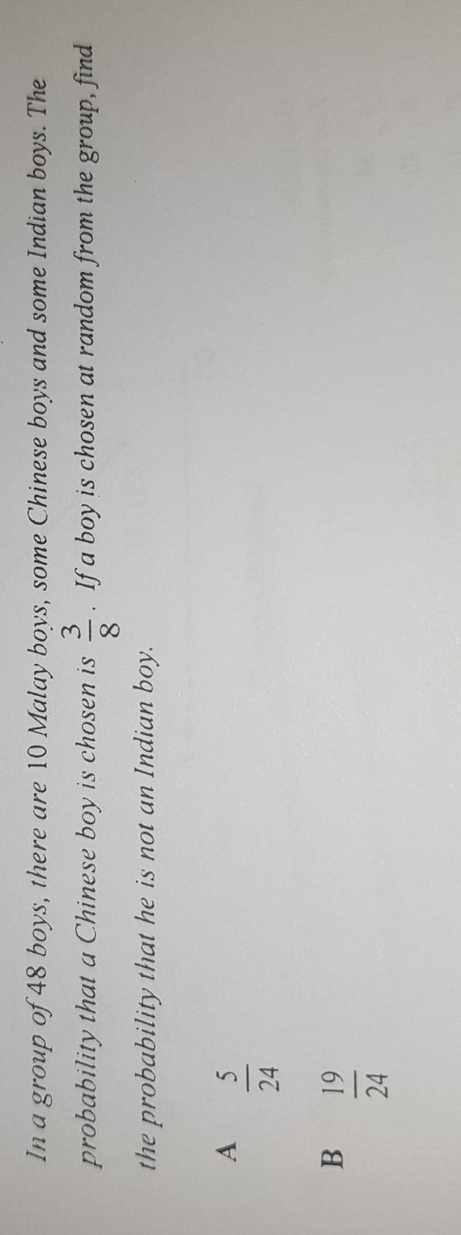 In a group of 48 boys, there are 10 Malay boys, some Chinese boys and some Indian boys. The
probability that a Chinese boy is chosen is  3/8 . If a boy is chosen at random from the group, find
the probability that he is not an Indian boy.
A  5/24 
B  19/24 