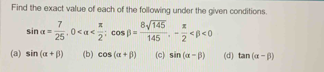 Find the exact value of each of the following under the given conditions.
sin alpha = 7/25 , 0 ; cos beta = 8sqrt(145)/145 , - π /2  <0</tex>
(a) sin (alpha +beta ) (b) cos (alpha +beta ) (c) sin (alpha -beta ) (d) tan (alpha -beta )