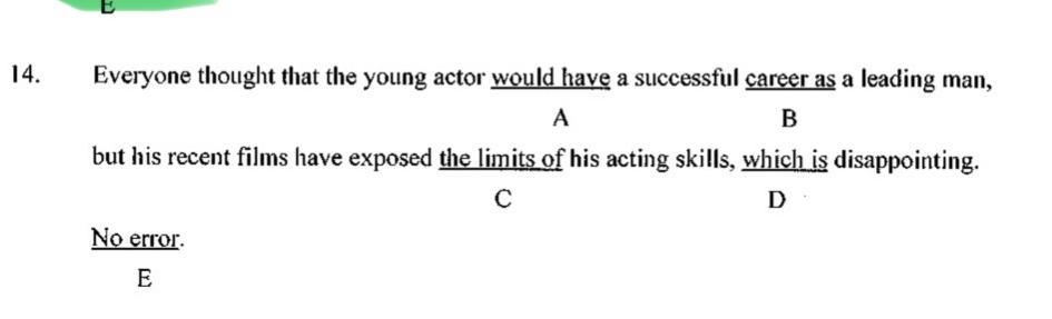 Everyone thought that the young actor would have a successful career as a leading man,
A
B
but his recent films have exposed the limits of his acting skills, which is disappointing.
C
D
No error.
E