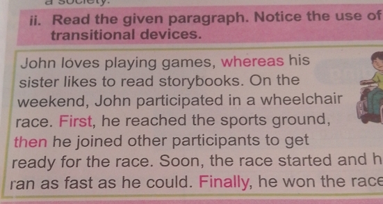 a society. 
ii. Read the given paragraph. Notice the use of 
transitional devices. 
John loves playing games, whereas his 
sister likes to read storybooks. On the 
weekend, John participated in a wheelchair 
race. First, he reached the sports ground, 
then he joined other participants to get 
ready for the race. Soon, the race started and h 
ran as fast as he could. Finally, he won the race