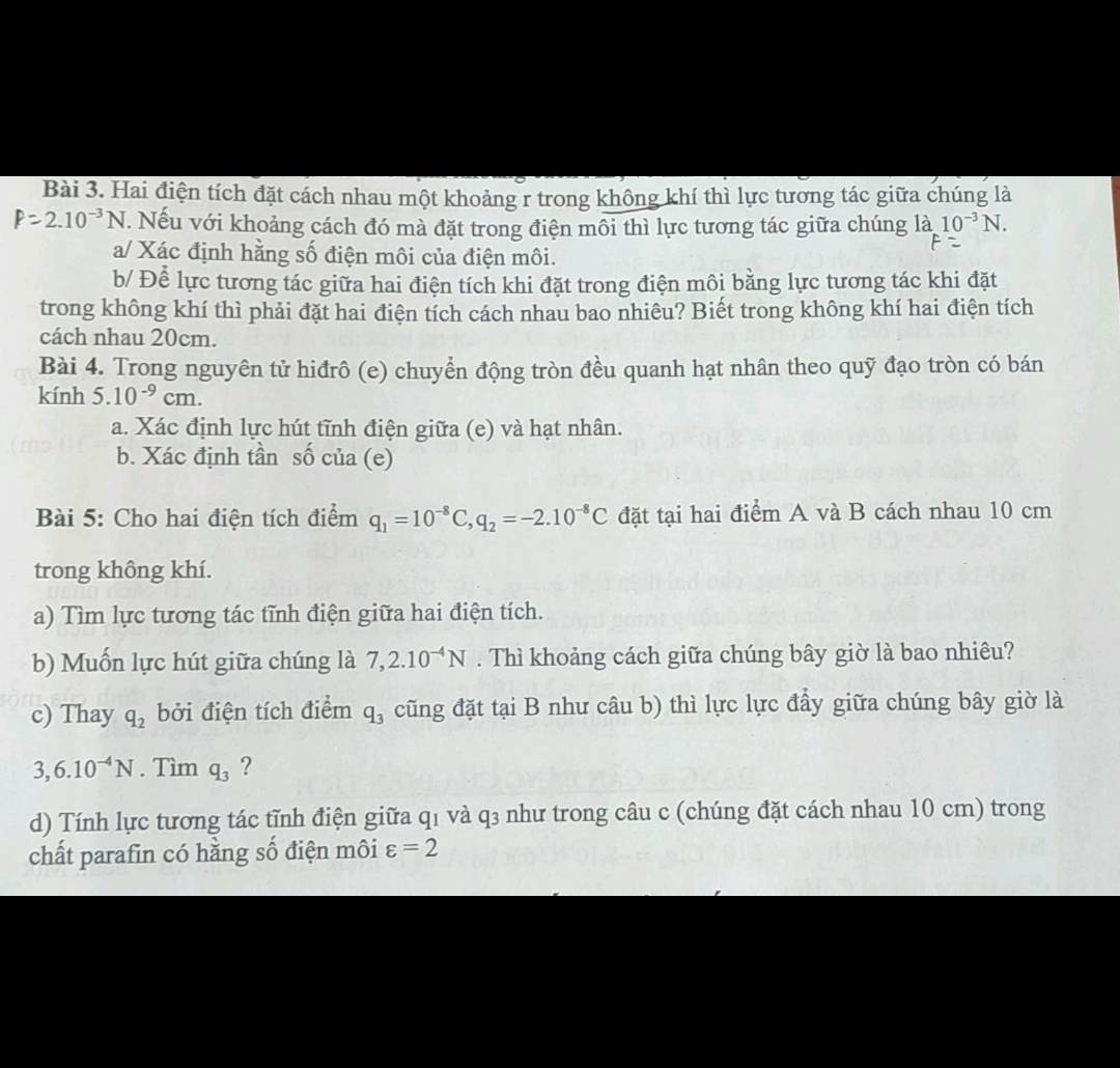 Hai điện tích đặt cách nhau một khoảng r trong không khí thì lực tương tác giữa chúng là
P=2.10^(-3)N. Nếu với khoảng cách đó mà đặt trong điện môi thì lực tương tác giữa chúng là 10^(-3)N.
a/ Xác định hằng số điện môi của điện môi.
b/ Để lực tương tác giữa hai điện tích khi đặt trong điện môi bằng lực tương tác khi đặt
trong không khí thì phải đặt hai điện tích cách nhau bao nhiêu? Biết trong không khí hai điện tích
cách nhau 20cm.
Bài 4. Trong nguyên tử hiđrô (e) chuyển động tròn đều quanh hạt nhân theo quỹ đạo tròn có bán
kính 5.10^(-9)cm.
a. Xác định lực hút tĩnh điện giữa (e) và hạt nhân.
b. Xác định tần số của (e)
Bài 5: Cho hai điện tích điểm q_1=10^(-8)C,q_2=-2.10^(-8)C đặt tại hai điểm A và B cách nhau 10 cm
trong không khí.
a) Tìm lực tương tác tĩnh điện giữa hai điện tích.
b) Muốn lực hút giữa chúng là 7,2.10^(-4)N. Thì khoảng cách giữa chúng bây giờ là bao nhiêu?
c) Thay q_2 bởi điện tích điểm q_3 cũng đặt tại B như câu b) thì lực lực đẩy giữa chúng bây giờ là
3,6.10^(-4)N. Tìm q_3 ?
d) Tính lực tương tác tĩnh điện giữa q1 và q3 như trong câu c (chúng đặt cách nhau 10 cm) trong
chất parafin có hằng số điện môi varepsilon =2