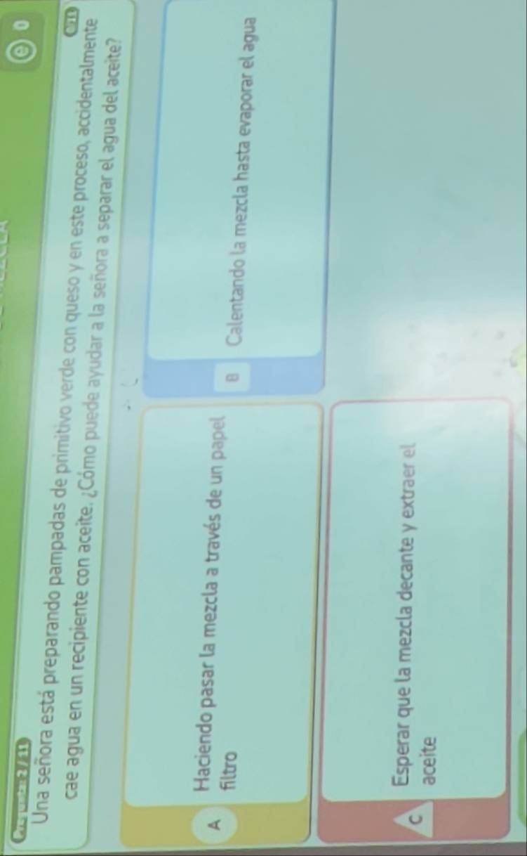 Preguntar 2 / 11
0
Una señora está preparando pampadas de primitivo verde con queso y en este proceso, accidentalmente
1
cae agua en un recipiente con aceite. ¿Cómo puede ayudar a la señora a separar el agua del aceite?
A filtro
Haciendo pasar la mezcla a través de un papel ⊥ Calentando la mezcla hasta evaporar el agua
Esperar que la mezcla decante y extraer el
C aceite
