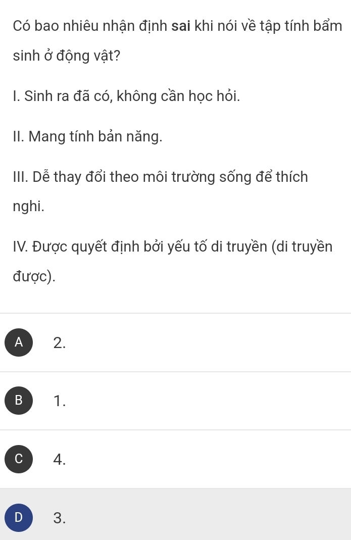 Có bao nhiêu nhận định sai khi nói về tập tính bẩm
sinh ở động vật?
I. Sinh ra đã có, không cần học hỏi.
II. Mang tính bản năng.
III. Dễ thay đổi theo môi trường sống để thích
nghi.
IV. Được quyết định bởi yếu tố di truyền (di truyền
được).
A  ₹2.
B 1.
C 4.
D 3.