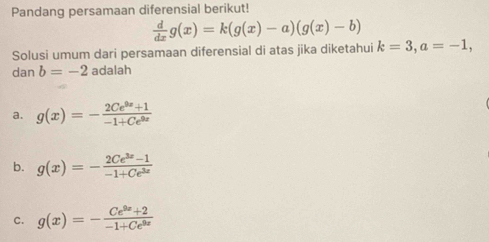 Pandang persamaan diferensial berikut!
 d/dx g(x)=k(g(x)-a)(g(x)-b)
Solusi umum dari persamaan diferensial di atas jika diketahui k=3, a=-1, 
dan b=-2 adalah
a. g(x)=- (2Ce^(9x)+1)/-1+Ce^(9x) 
b. g(x)=- (2Ce^(3x)-1)/-1+Ce^(3x) 
C. g(x)=- (Ce^(9x)+2)/-1+Ce^(9x) 