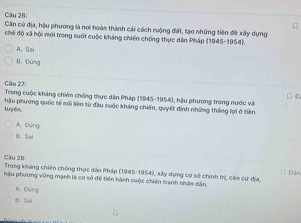 Căn cứ địa, hậu phương là nơi hoàn thành cải cách ruộng đất, tạo những tiền đề xây dựng
chế độ xã hội mới trong suốt cuộc kháng chiến chống thực dân Pháp (1945-1954).
A. Sai
B. Đúng
Câu 27:
Đ
Trong cuộc kháng chiến chống thực dân Pháp (1945-1954), hậu phương trong nước và
hậu phương quốc tế nối liền từ đầu cuộc kháng chiến, quyết định những thắng lợi ở tiền
tuyến.
A. Đúng
B. Sai
Câu 28: Đán
Trong kháng chiến chống thực dân Pháp (1945-1954), xây dựng cơ sở chính trị, căn cứ địa,
hậu phương vững mạnh là cơ sở đế tiến hành cuộc chiến tranh nhân dân.
A. Đúng
B. Sai
Dùng nồi dun