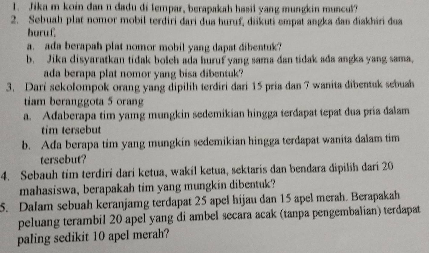 Jika m koin dan n dadu di lempar, berapakah hasil yang mungkin muncul? 
2. Sebuah plat nomor mobil terdíri dari dua huruf, diikuti empat angka dan diakhiri dua 
huruf, 
a. ada berapah plat nomor mobil yang dapat dibentuk? 
b. Jika disyaratkan tidak bolch ada huruf yang sama dan tidak ada angka yang sama, 
ada berapa plat nomor yang bisa dibentuk? 
3. Dari sekolompok orang yang dipilih terdiri dari 15 pria dan 7 wanita dibentuk sebuah 
tiam beranggota 5 orang 
a. Adaberapa tim yamg mungkin sedemikian hingga terdapat tepat dua pría dalam 
tim tersebut 
b. Ada berapa tim yang mungkin sedemikian hingga terdapat wanita dalam tim 
tersebut? 
4. Sebauh tim terdiri dari ketua, wakil ketua, sektaris dan bendara dipilih dari 20
mahasiswa, berapakah tim yang mungkin dibentuk? 
5. Dalam sebuah keranjamg terdapat 25 apel hijau dan 15 apel merah. Berapakah 
peluang terambil 20 apel yang di ambel secara acak (tanpa pengembalian) terdapat 
paling sedikit 10 apel merah?