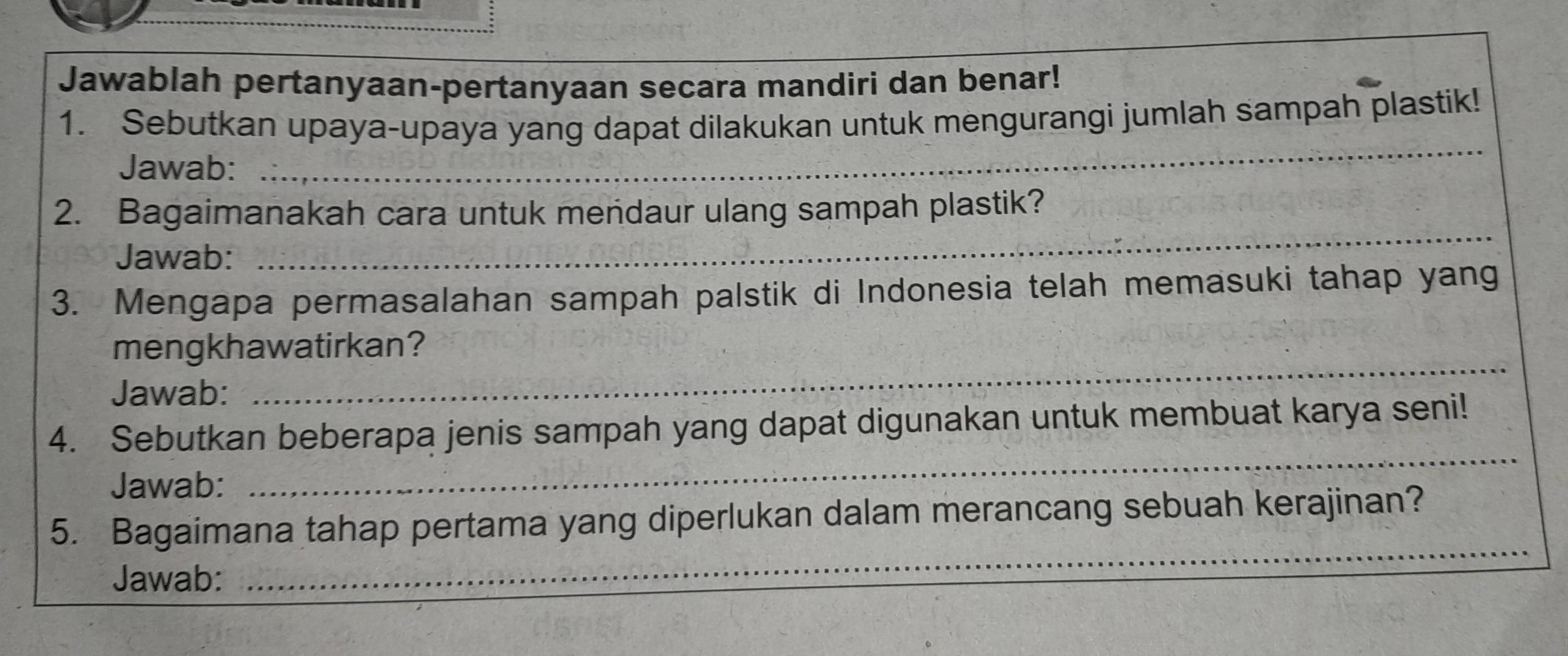 Jawablah pertanyaan-pertanyaan secara mandiri dan benar! 
1. Sebutkan upaya-upaya yang dapat dilakukan untuk mengurangi jumlah sampah plastik! 
Jawab: 
_ 
_ 
2. Bagaimanakah cara untuk mendaur ulang sampah plastik? 
Jawab: 
3. Mengapa permasalahan sampah palstik di Indonesia telah memasuki tahap yang 
mengkhawatirkan? 
Jawab: 
_ 
_ 
4. Sebutkan beberapa jenis sampah yang dapat digunakan untuk membuat karya seni! 
Jawab: 
5. Bagaimana tahap pertama yang diperlukan dalam merancang sebuah kerajinan? 
Jawab: 
_