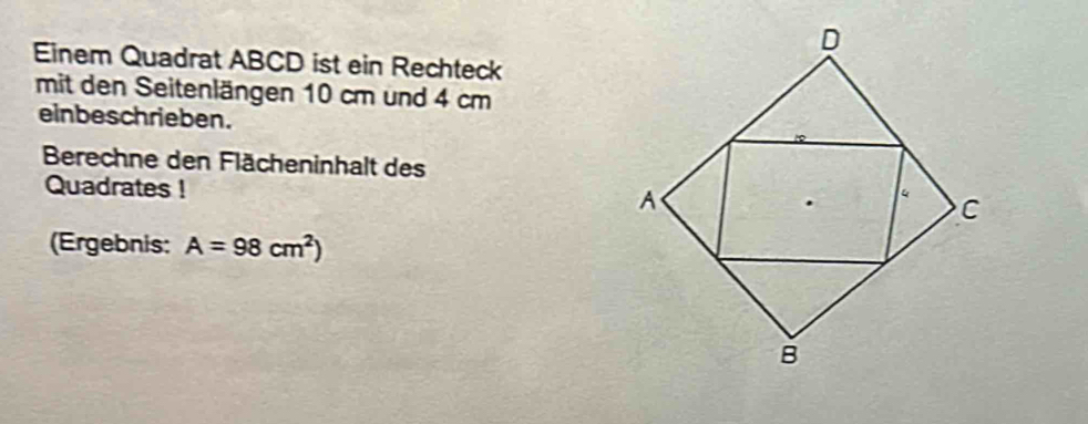 Einem Quadrat ABCD ist ein Rechteck 
mit den Seitenlängen 10 cm und 4 cm
einbeschrieben. 
Berechne den Flächeninhalt des 
Quadrates ! 
(Ergebnis: A=98cm^2)