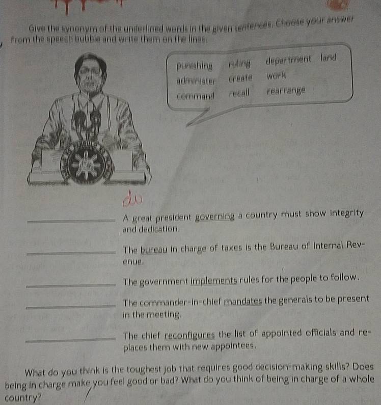 Give the synonym of the underlined words in the given sentences. Choose your answer
from the speech bubble and write them on the lines.
punishing ruling department land
administer create work
command recall rearrange
_A great president governing a country must show integrity
and dedication.
_The bureau in charge of taxes is the Bureau of Internal Rev-
enue.
_The government implements rules for the people to follow.
_The commander-in-chief mandates the generals to be present
in the meeting.
_The chief reconfigures the list of appointed officials and re-
places them with new appointees.
What do you think is the toughest job that requires good decision-making skills? Does
being in charge make you feel good or bad? What do you think of being in charge of a whole
country?