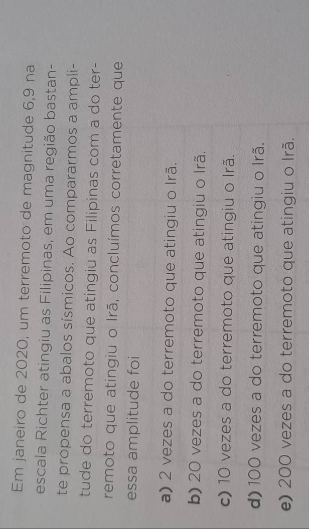 Em janeiro de 2020, um terremoto de magnitude 6, 9 na
escala Richter atingiu as Filipinas, em uma região bastan-
te propensa a abalos sísmicos. Ao compararmos a ampli-
tude do terremoto que atingiu as Filipinas com a do ter-
remoto que atingiu o Irã, concluímos corretamente que
essa amplitude foi
a) 2 vezes a do terremoto que atingiu o Irã.
b) 20 vezes a do terremoto que atingiu o Irã.
c) 10 vezes a do terremoto que atingiu o Irã.
d) 100 vezes a do terremoto que atingiu o Irã.
e) 200 vezes a do terremoto que atingiu o Irã.