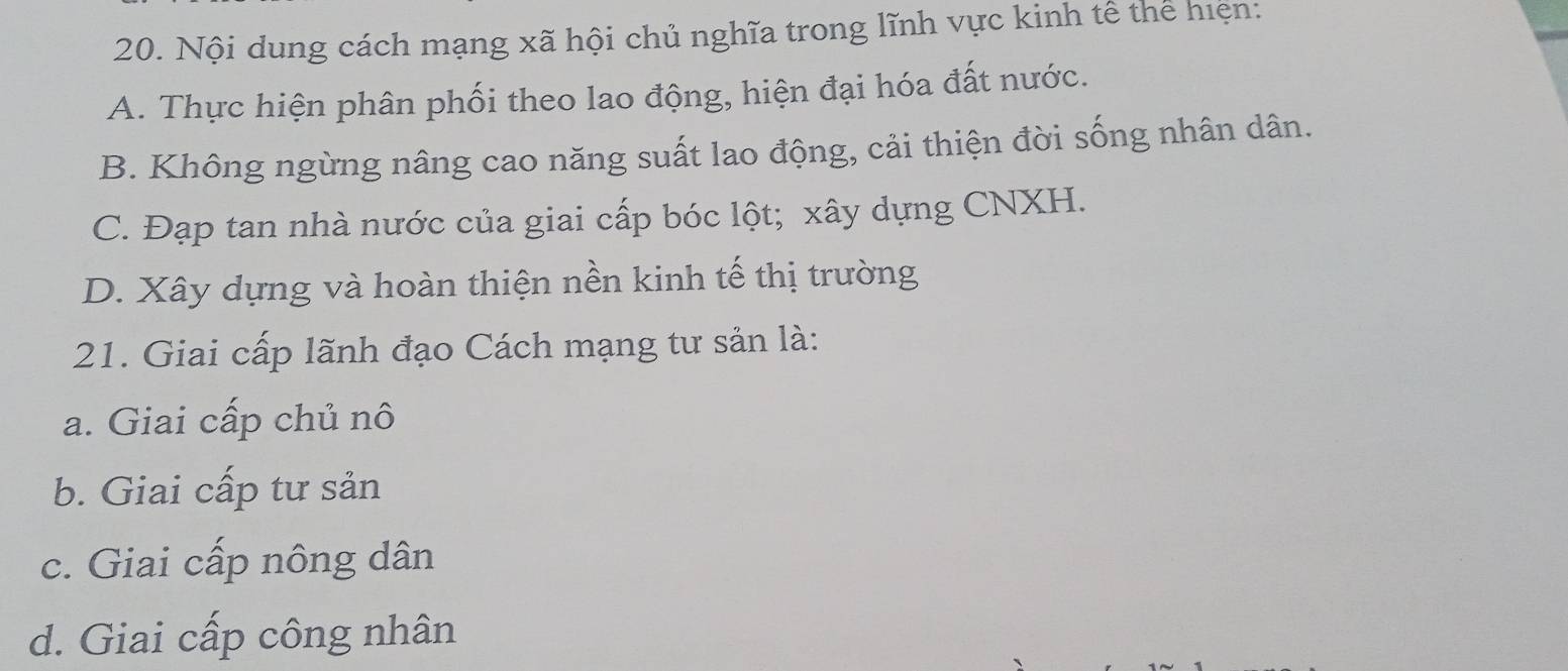 Nội dung cách mạng xã hội chủ nghĩa trong lĩnh vực kinh tế thể hiện:
A. Thực hiện phân phối theo lao động, hiện đại hóa đất nước.
B. Không ngừng nâng cao năng suất lao động, cải thiện đời sống nhân dân.
C. Đạp tan nhà nước của giai cấp bóc lột; xây dựng CNXH.
D. Xây dựng và hoàn thiện nền kinh tế thị trường
21. Giai cấp lãnh đạo Cách mạng tư sản là:
a. Giai cấp chủ nô
b. Giai cấp tư sản
c. Giai cấp nông dân
d. Giai cấp công nhân