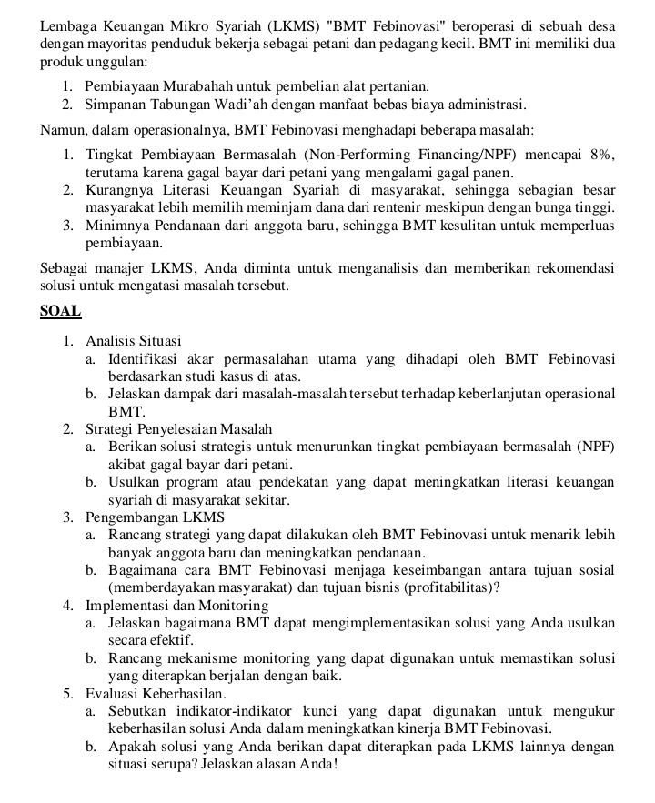 Lembaga Keuangan Mikro Syariah (LKMS) 'BMT Febinovasi' beroperasi di sebuah desa
dengan mayoritas penduduk bekerja sebagai petani dan pedagang kecil. BMT ini memiliki dua
produk unggulan:
1. Pembiayaan Murabahah untuk pembelian alat pertanian.
2. Simpanan Tabungan Wadi’ah dengan manfaat bebas biaya administrasi.
Namun, dalam operasionalnya, BMT Febinovasi menghadapi beberapa masalah:
1. Tingkat Pembiayaan Bermasalah (Non-Performing Financing/NPF) mencapai 8%,
terutama karena gagal bayar dari petani yang mengalami gagal panen.
2. Kurangnya Literasi Keuangan Syariah di masyarakat, sehingga sebagian besar
masyarakat lebih memilih meminjam dana dari rentenir meskipun dengan bunga tinggi.
3. Minimnya Pendanaan dari anggota baru, sehingga BMT kesulitan untuk memperluas
pembiayaan.
Sebagai manajer LKMS, Anda diminta untuk menganalisis dan memberikan rekomendasi
solusi untuk mengatasi masalah tersebut.
SOAL
1. Analisis Situasi
a. Identifikasi akar permasalahan utama yang dihadapi oleh BMT Febinovasi
berdasarkan studi kasus di atas.
b. Jelaskan dampak dari masalah-masalah tersebut terhadap keberlanjutan operasional
BMT.
2. Strategi Penyelesaian Masalah
a. Berikan solusi strategis untuk menurunkan tingkat pembiayaan bermasalah (NPF)
akibat gagal bayar dari petani.
b. Usulkan program atau pendekatan yang dapat meningkatkan literasi keuangan
syariah di masyarakat sekitar.
3. Pengembangan LKMS
a. Rancang strategi yang dapat dilakukan oleh BMT Febinovasi untuk menarik lebih
banyak anggota baru dan meningkatkan pendanaan.
b. Bagaimana cara BMT Febinovasi menjaga keseimbangan antara tujuan sosial
(memberdayakan masyarakat) dan tujuan bisnis (profitabilitas)?
4. Implementasi dan Monitoring
a. Jelaskan bagaimana BMT dapat mengimplementasikan solusi yang Anda usulkan
secara efektif.
b. Rancang mekanisme monitoring yang dapat digunakan untuk memastikan solusi
yang diterapkan berjalan dengan baik.
5. Evaluasi Keberhasilan.
a. Sebutkan indikator-indikator kunci yang dapat digunakan untuk mengukur
keberhasilan solusi Anda dalam meningkatkan kinerja BMT Febinovasi.
b. Apakah solusi yang Anda berikan dapat diterapkan pada LKMS lainnya dengan
situasi serupa? Jelaskan alasan Anda!