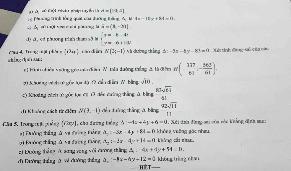 a) Δ có một véctơ pháp tuyến là vector n=(10;4).
b) Phương trình tổng quát của đường thẳng A, là 4x-10y+84=0.
c) Δ có một véctơ chỉ phương là vector u=(8;-20).
d) ∠ 1 * có phương trình tham số là beginarrayl x=-6-4t y=-6+10tendarray. .
Câu 4. Trong mặt phẳng (Oxy), cho điểm N(3;-1) và đường thẳng △ :-5x-6y-83=0. Xét tính đúng-sai của các
khẳng định sau:
a) Hình chiếu vuông góc của điểm N trên đường thẳng △ la điểm H(- 337/61 ;- 563/61 ).
b) Khoảng cách từ gốc tọa độ O đến điểm N bằng sqrt(10).
c) Khoảng cách từ gốc tọa độ O đến đường thẳng Δ bằng  83sqrt(61)/61 .
d) Khoảng cách từ điểm N(3;-1) đến đường thẳng △ bing 92sqrt(11)/11 .
Câu 5. Trong mặt phẳng (Oxy ), cho đường thẳng △ :-4x+4y+6=0. Xét tính đúng-sai của các khẳng định sau:
a) Đường thẳng △ vdot a đường thẳng △ _3:-3x+4y+84=0 không vuông góc nhau.
b) Đường thẳng △ và đường thắng △ _2:-3x-4y+14=0 không cắt nhau.
c) Đường thẳng △ song song với đường thẳng △ _1:-4x+4y+54=0.
d) Đường thẳng △ v à đường thẳng △ _4:-8x-6y+12=0 không trùng nhau.
——] Hết_