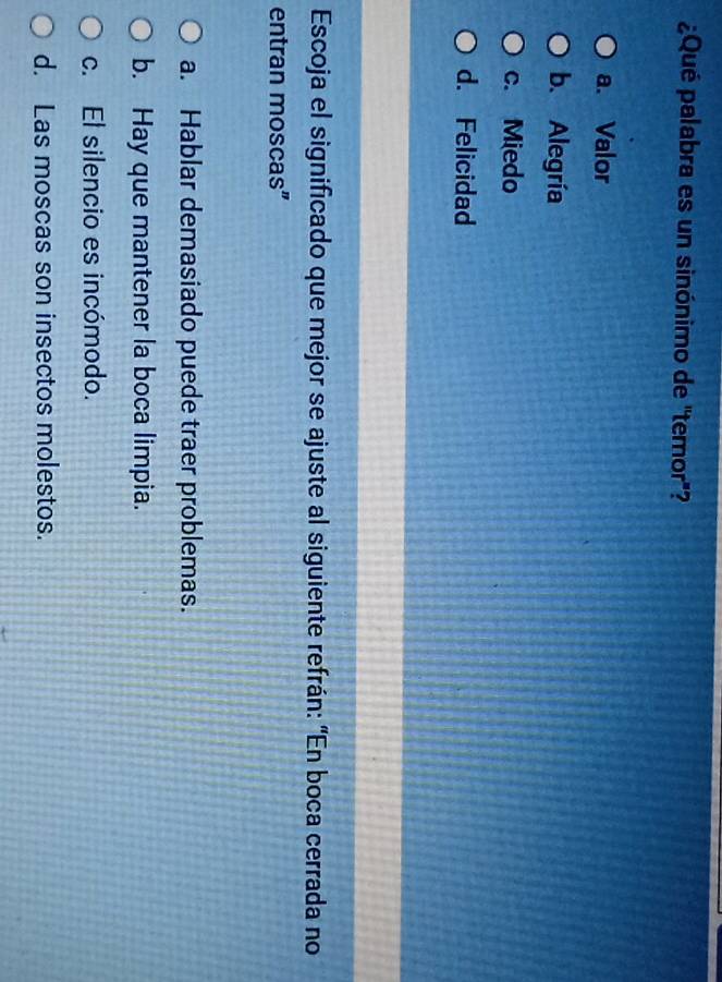 ¿Qué palabra es un sinónimo de "temor'?
a. Valor
b. Alegría
c. Miedo
d. Felicidad
Escoja el significado que mejor se ajuste al siguiente refrán: “En boca cerrada no
entran moscas”
a. Hablar demasiado puede traer problemas.
b. Hay que mantener la boca limpia.
c. El silencio es incómodo.
d. Las moscas son insectos molestos.