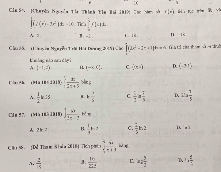 6
6
10
5
Câu 54. (Chuyên Nguyễn Tất Thành Yên Bái 2019) Cho hàm số f(x) liên tục trên R và
∈tlimits _0^(2(f(x)+3x^2))dx=10. Tính ∈tlimits _0^(2f(x)dx.
A. 2. B. -2. C. 18. D. -18.
Câu 55. (Chuyên Nguyễn Trãi Hải Dương 2019) Cho ∈tlimits _0^m(3x^2)-2x+1)dx=6. Giá trị của tham số m thuộ
khoảng nào sau đây?
A. (-1;2). B. (-∈fty ;0). C. (0;4). D. (-3;1). 
Câu 56. (Mã 104 2018) ∈tlimits _1^(2frac dx)2x+3 bằng
A.  1/2 ln 35 B. ln  7/5  C.  1/2 ln  7/5  D. 2ln  7/5 
Câu 57. (Mã 103 2018) ∈tlimits _1^(2frac dx)3x-2 bàng
A. 2 ln 2 B.  1/3 ln 2 C.  2/3 ln 2 D. ln 2
Câu 58. (Đề Tham Khảo 2018) Tích phân ∈tlimits _0^(2frac dx)x+3 bằng
A.  2/15   16/225  C. log  5/3  D. ln  5/3 
B.