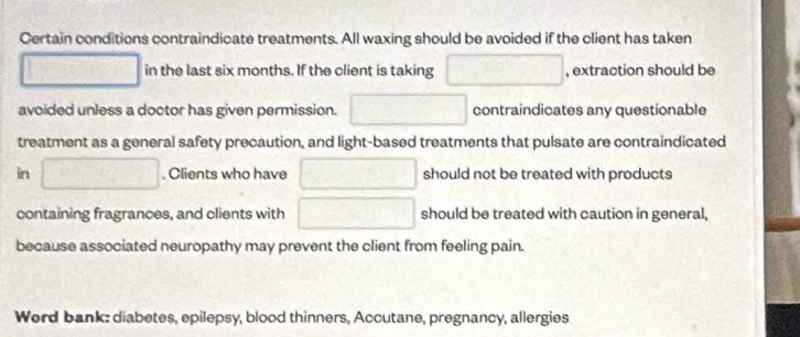 Certain conditions contraindicate treatments. All waxing should be avoided if the client has taken
□ in the last six months. If the client is taking □ , extraction should be 
avoided unless a doctor has given permission. □ contraindicates any questionable 
treatment as a general safety precaution, and light-based treatments that pulsate are contraindicated 
in □. Clients who have □ should not be treated with products 
containing fragrances, and clients with □ should be treated with caution in general, 
because associated neuropathy may prevent the client from feeling pain. 
Word bank: diabetes, epilepsy, blood thinners, Accutane, pregnancy, allergies