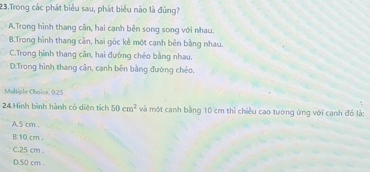 Trong các phát biểu sau, phát biểu nào là đúng?
A.Trong hình thang cân, hai cạnh bên song song với nhau.
B.Trong hình thang cân, hai góc kề một cạnh bên bằng nhau.
C.Trong hình thang cân, hai đường chéo bằng nhau.
D.Trong hình thang cân, cạnh bên bằng đường chéo.
Multiple Choice, 0.25
24.Hình bình hành có diện tích 50cm^2 và một cạnh bằng 10 cm thì chiều cao tương ứng với cạnh đó là:
A. 5 cm.
B. 10 cm.
C. 25 cm.
D. 50 cm.