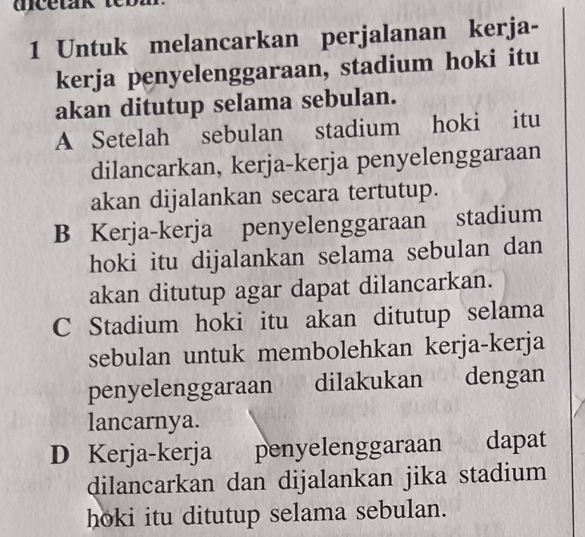 Untuk melancarkan perjalanan kerja-
kerja penyelenggaraan, stadium hoki itu
akan ditutup selama sebulan.
A Setelah sebulan stadium hoki itu
dilancarkan, kerja-kerja penyelenggaraan
akan dijalankan secara tertutup.
B Kerja-kerja penyelenggaraan stadium
hoki itu dijalankan selama sebulan dan
akan ditutup agar dapat dilancarkan.
C Stadium hoki itu akan ditutup selama
sebulan untuk membolehkan kerja-kerja
penyelenggaraan dilakukan dengan
lancarnya.
D Kerja-kerja penyelenggaraan dapat
dilancarkan dan dijalankan jika stadium
hoki itu ditutup selama sebulan.