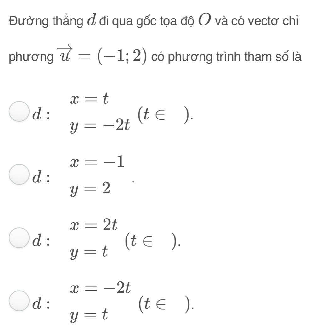 Đường thẳng đ đi qua gốc tọa độ O và có vectơ chỉ
phương vector u=(-1;2) có phương trình tham số là
d : .beginarrayr x=t y=-2tendarray.  (t∈ ).
x=-1
d :
y=2
d : beginarrayr x=2t y=tendarray (t∈ ).
d : beginarrayr x=-2t y=tendarray (t∈ ).