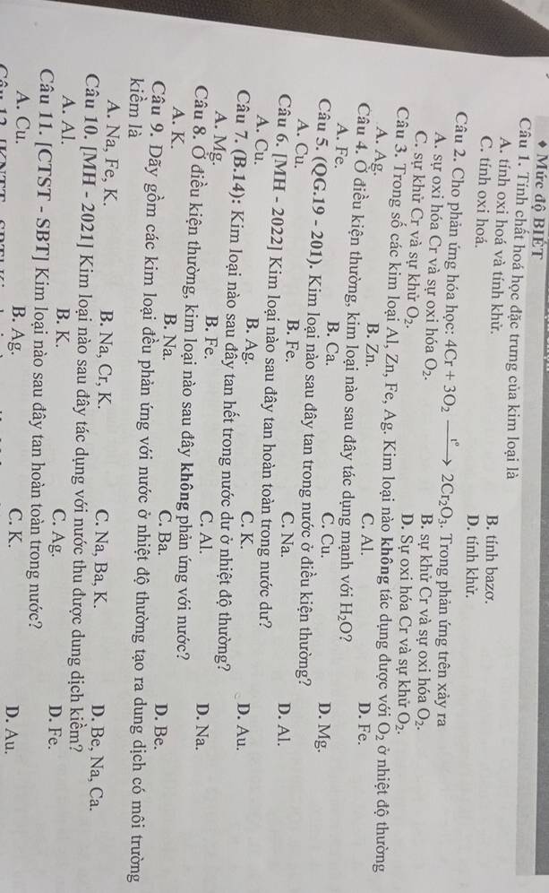 Mức độ BIÉT
Câu 1. Tính chất hoá học đặc trưng của kim loại là
A. tính oxi hoá và tính khử. B. tính bazơ.
C. tính oxi hoá. D. tính khử.
Câu 2. Cho phản ứng hóa học: 4Cr+3O_2xrightarrow r° 2Cr_2O_3. Trong phản ứng trên xảy ra
A. sự oxi hóa Cr và sự oxi hóa O_2. B. sự khử Cr và sự oxi hóa O_2.
C. sự khử Cr và sự khử O_2. D. Sự oxi hóa Cr và sự khử O_2.
Câu 3. Trong số các kim loại Al, Zn, Fe, Ag. Kim loại nào không tác dụng được với O_2 ở nhiệt độ thường
A. Ag. B. Zn. C. Al. D. Fe.
Câu 4. Ở điều kiện thường, kim loại nào sau đây tác dụng mạnh với H_2O ?
A. Fe. B. Ca. C. Cu. D. Mg.
Câu 5. (QG.19 - 201) 0. Kim loại nào sau đây tan trong nước ở điều kiện thường?
A. Cu. B. Fe. C. Na.
D. Al.
Câu 6. [MH - 2022] Kim loại nào sau đây tan hoàn toàn trong nước dư?
A. Cu. B. Ag.
C. K. D. Au.
Câu 7. (B.14): Kim loại nào sau đầy tan hết trong nước dư ở nhiệt độ thường?
A. Mg. B. Fe. C. Al.
D. Na.
Câu 8. Ở điều kiện thường, kim loại nào sau đây không phản ứng với nước?
A. K. B. Na. C. Ba. D. Be.
Câu 9. Dãy gồm các kim loại đều phản ứng với nước ở nhiệt độ thường tạo ra dung dịch có môi trường
kiềm là
A. Na, Fe, K. B. Na, Cr, K. C. Na, Ba, K. D. Be, Na, Ca.
Câu 10. [MH - 2021] Kim loại nào sau đây tác dụng với nước thu được dung dịch kiềm?
A. Al. B. K. C. Ag. D. Fe.
Câu 11. [CTST - SBT] Kim loại nào sau đây tan hoàn toàn trong nước?
A. Cu. B. Ag. C. K. D. Au.