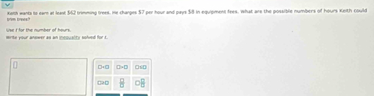 trim trees? Keith wants to earn at least $62 trimming trees. He charges $7 per hour and pays $8 in equipment fees. What are the possible numbers of hours Keith could
Use i for the number of hours
Write your answer as an incquality solved for r.
□ □ >□ □ SD
a =□  □ /□   □  □ /□  