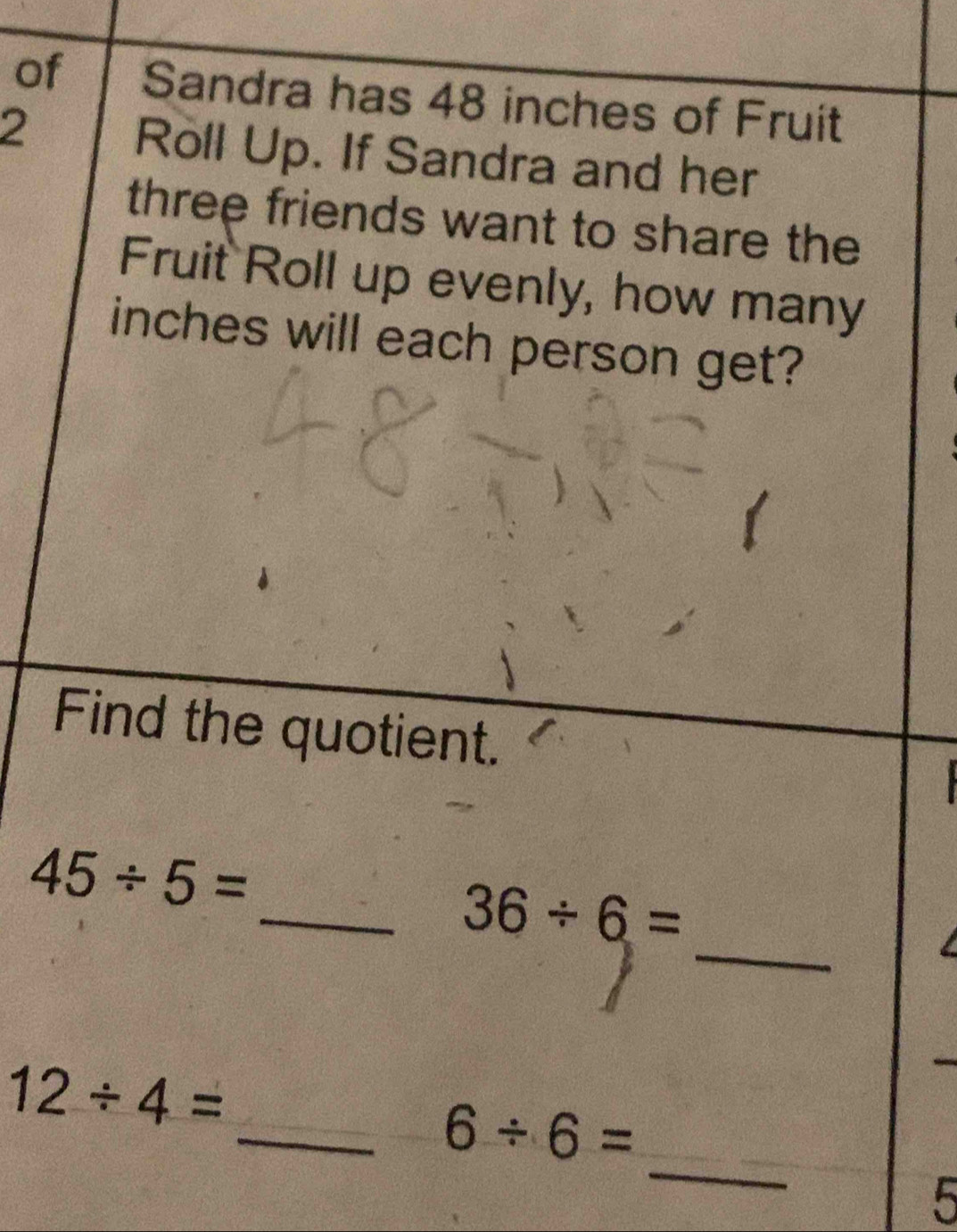 of Sandra has 48 inches of Fruit 
2 
Roll Up. If Sandra and her 
three friends want to share the 
Fruit Roll up evenly, how many
inches will each person get? 
Find the quotient.

45/ 5=
_ 
_ 36/ 6=
12/ 4=
_ 
_ 6/ 6=
5