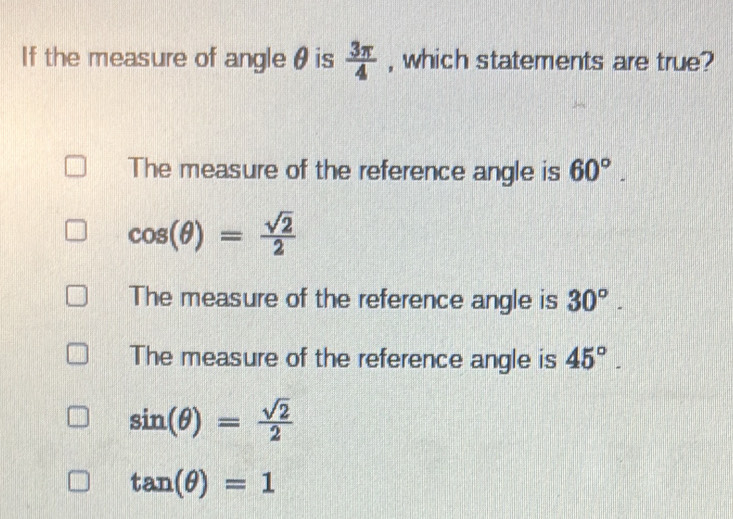 If the measure of angleθ is  3π /4  , which statements are true?
The measure of the reference angle is 60°.
cos (θ )= sqrt(2)/2 
The measure of the reference angle is 30°.
The measure of the reference angle is 45°.
sin (θ )= sqrt(2)/2 
tan (θ )=1