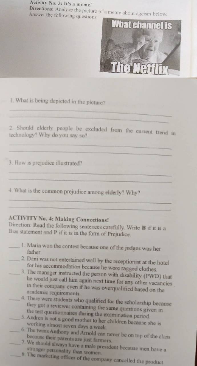 Activity No. 3: It’s a meme! 
Directions: Analyze the picture of a meme about ageism below. 
Answer the following question 
1. What is being depicted in the picture? 
_ 
_ 
2. Should elderly people be excluded from the current trend in 
technology? Why do you say so? 
_ 
_ 
3. How is prejudice illustrated? 
_ 
_ 
4. What is the common prejudice among elderly? Why? 
_ 
_ 
ACTIVITY No. 4: Making Connections! 
Direction: Read the following sentences carefully. Write B if it is a 
Bias statement and P if it is in the form of Prejudice. 
_1. Maria won the contest because one of the judges was her 
father. 
_2. Dani was not entertained well by the receptionist at the hotel 
for his accommodation because he wore ragged clothes. 
_3. The manager instructed the person with disability (PWD) that 
he would just call him again next time for any other vacancies. 
in their company even if he was overqualified based on the 
academic requirements. 
_4. There were students who qualified for the scholarship because 
they got a reviewer containing the same questions given in 
the test questionnaires during the examination period. 
_5. Andrea is not a good mother to her children because she is 
working almost seven days a week. 
_6. The twins Anthony and Arnold can never be on top of the class 
because their parents are just farmers. 
_7. We should always have a male president because men have a 
stronger personality than wamen 
_8. The marketing officer of the company cancelled the product