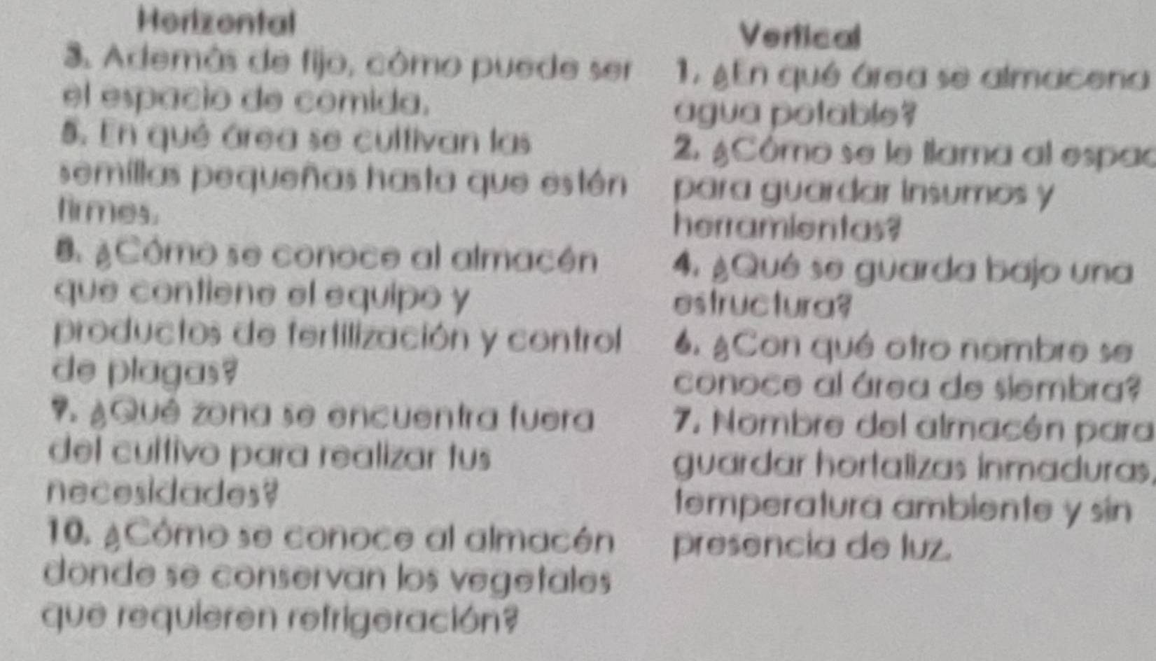 Horizental Vertical
3. Además de fijo, cômo puede ser 1. ¿En qué área se almacena
el espacio de comida.
agua potable?
5. En qué área se cultivan las 2. ¿Cômo se le ilama al espac
semillas pequeñas hasta que estén para guardar insumos y
firmes. herramientas?
B ¿Cómo se conoce al almacén 4. ¿Qué se guarda bajo una
que contiene el equipo y estructura?
productos de fertilización y control 6. ¿Con qué otro nombre se
de plagas? conoce al área de siembra?
7. ¿Qué zona se encuentra fuera 7. Nombre del almacén para
del cultivo para realizar tus guardar hortalizas inmaduras,
necesidades? temperatura ambiente y sin 
10. ¿Cómo se conoce al almacén presencia de luz.
donde se conservan los vegetales
que requieren refrigeración?