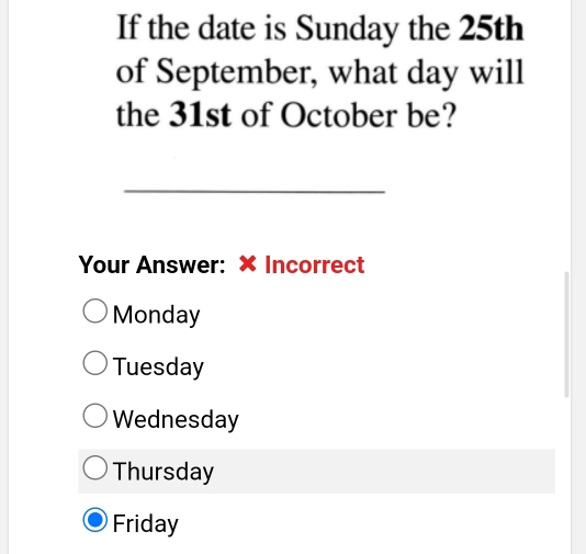 If the date is Sunday the 25th
of September, what day will
the 31st of October be?
_
Your Answer: × Incorrect
Monday
Tuesday
Wednesday
Thursday
Friday