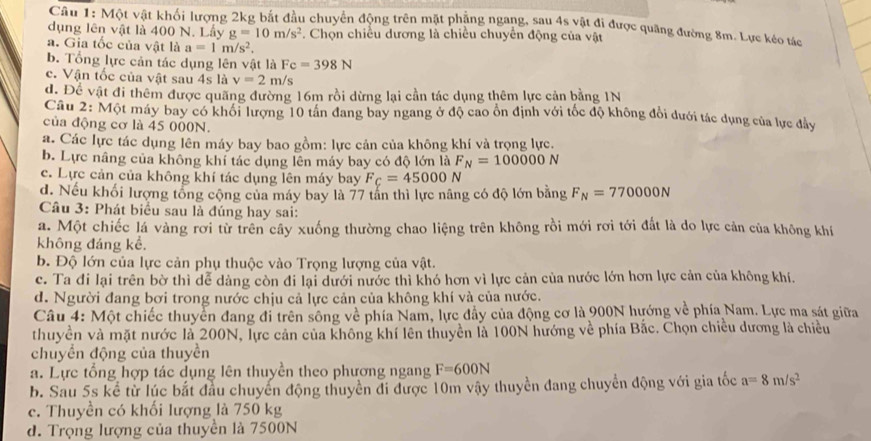 Một vật khối lượng 2kg bắt đầu chuyển động trên mặt phẳng ngang, sau 4s vật đi được quãng đường 8m. Lực kéo tác
dụng lên vật là 400 N. Lấy g=10m/s^2. Chọn chiều dương là chiều chuyển động của vật
a. Gia tốc của vật là a=1m/s^2.
b. Tổng lực cản tác dụng lên vật là Fc=398N
c. Vận tốc của vật sau 4s là v=2m/s
d. Để vật đi thêm được quãng đường 16m rồi dừng lại cần tác dụng thêm lực cản bằng 1N
Câu 2: Một máy bay có khối lượng 10 tân đang bay ngang ở độ cao ổn định với tốc độ không đổi dưới tác dụng của lực đảy
của động cơ là 45 000N.
a. Các lực tác dụng lên máy bay bao gồm: lực cản của không khí và trọng lực.
b. Lực nâng của không khí tác dụng lên máy bay có độ lớn là F_N=100000N
c. Lực cản của không khí tác dụng lên máy bay F_C=45000N
d. Nếu khối lượng tổng cộng của máy bay là 77 tấn thì lực nâng có độ lớn bằng F_N=770000N
Câu 3: Phát biểu sau là đúng hay sai:
a. Một chiếc lá vàng rơi từ trên cây xuống thường chao liệng trên không rồi mới rơi tới đất là do lực cản của không khí
không đáng kể,
b. Độ lớn của lực cản phụ thuộc vào Trọng lượng của vật.
c. Ta đi lại trên bờ thì dễ dàng còn đi lại dưới nước thì khó hơn vì lực cản của nước lớn hơn lực cản của không khí.
d. Người đang bơi trong nước chịu cả lực cản của không khí và của nước.
Câu 4: Một chiếc thuyển đang đi trên sông về phía Nam, lực đầy của động cơ là 900N hướng về phía Nam. Lực ma sát giữa
thuyền và mặt nước là 200N, lực cản của không khí lên thuyển là 100N hướng về phía Bắc. Chọn chiều dương là chiều
chuyền động của thuyền
a. Lực tổng hợp tác dụng lên thuyền theo phương ngang F=600N
b. Sau 5s kể từ lúc bắt đầu chuyển động thuyển đi được 10m vậy thuyền đang chuyển động với gia tốc a=8m/s^2
c. Thuyền có khối lượng là 750 kg
d. Trọng lượng của thuyền là 7500N