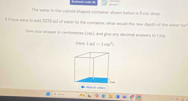 Calculator 
Bookwork code: 6A allowed 
The water in the cuboid-shaped container shown below is 6 cm deep. 
If Freya were to add 3276 m1 of water to the container, what would the new depth of the water be? 
Give your answer in centimetres (cm), and give any decimal answers to 1 d.p. 
(Hint: 1ml=1cm^3)
Search