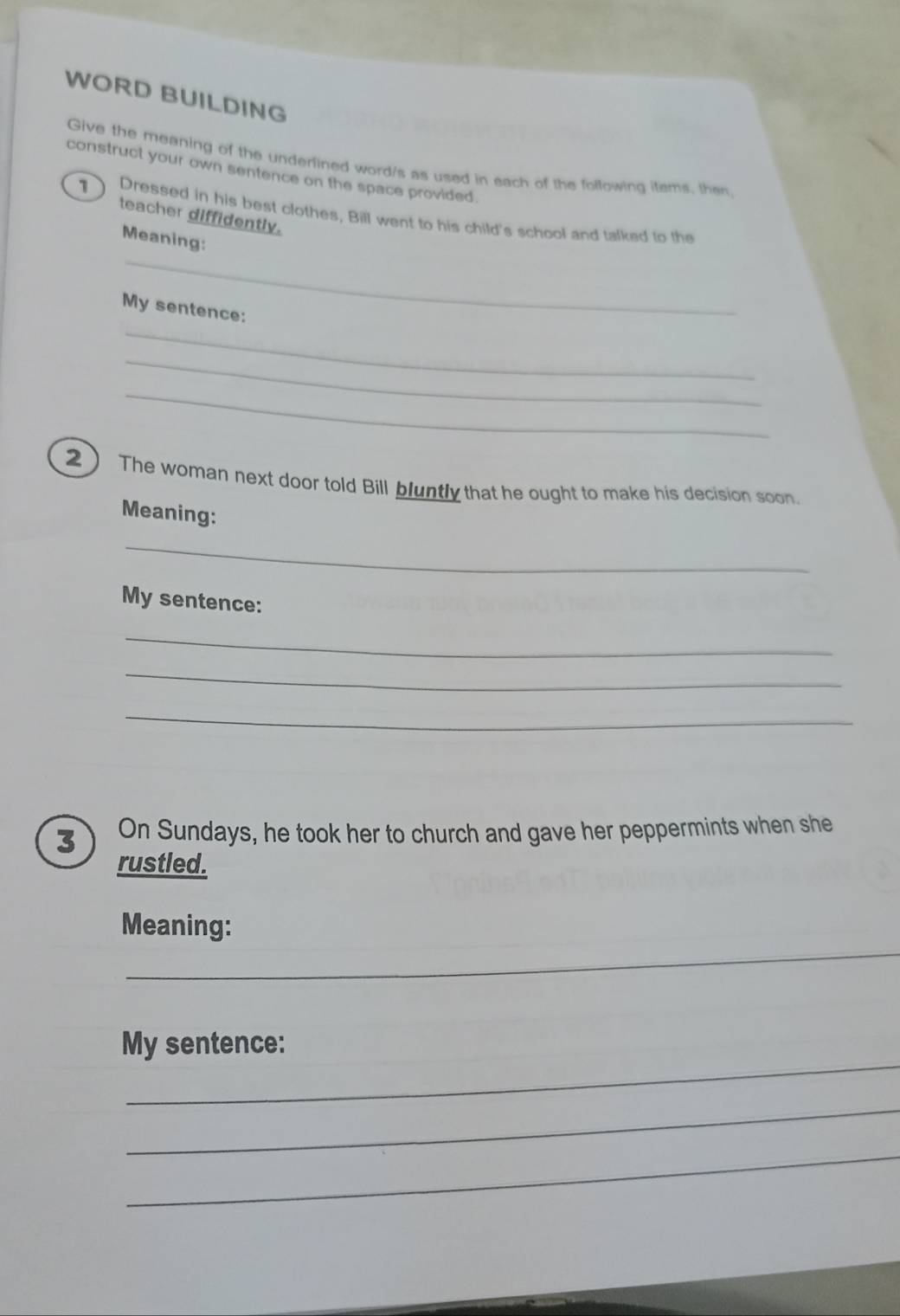 WORD BUILDING 
Give the meaning of the underlined word/s as used in each of the following items, then 
construct your own sentence on the space provided. 
1 Dressed in his best clothes, Bill went to his child's school and talked to the 
teacher diffidently. 
_ 
Meaning: 
_ 
My sentence: 
_ 
_ 
2 The woman next door told Bill bluntly that he ought to make his decision soon. 
Meaning: 
_ 
My sentence: 
_ 
_ 
_ 
3 On Sundays, he took her to church and gave her peppermints when she 
rustled. 
_ 
Meaning: 
_ 
_ 
My sentence: 
_ 
_