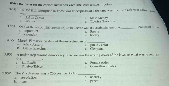 Write the letter for the correct answer on each line (each answer, 1 point).
3.053 By 133 B.C. corruption in Rome was widespread, and the time was ripe for a reformer whose name
was_
.
a. Julius Caesar c. Marc Antony
b. Brutus
d. Tiberius Gracchus
3.054 One of the accomplishments of Julius Caesar was the establishment of a _that is still in use.
a. aqueduct c. Senate
b. calendar d. library
3.055 March 15 marks the date of the assassination of _.
a. Mark Antony c. Julius Caesar
b. Gaius Gracchus d. Cleopatra
3.056 A major step toward democracy in Rome was the writing down of the laws on what was known as
the_ .
a. Latifundia c. Roman codes
b. Twelve Tables d. Councilium Plebis
3.057 The Pax Romana was a 200-year period of_ 、
a. revolution c. anarchy
b. war d. peace