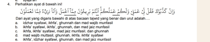 syaja an
4. Perhatikan ayat di bawah ini!
Syies los sio bi, jueria, Syèns msr ie ine pé J, que ol jás agis d15
Dari ayat yang digaris bawahi di atas bacaan tajwid yang benar dan urut adalah....
a. idzhar syafawi, ikhfa', ghunnah dan mad wajib munfasil
b. ikhfa’ syafawi, ikhfa', ghunnah, dan mad jaiz munfasil
c. ikhfa, ikhfa’ syafawi, mad jaiz munfasil, dan ghunnah
d. mad wajib muttasil, ghunnah, ikhfa, ikhfa' syafawi
e. ikhfa’, idzhar syafawi, ghunnah, dan mad jaiz munfasil