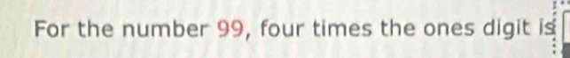 For the number 99, four times the ones digit is