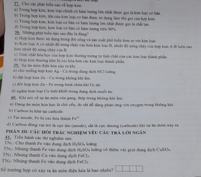 Cho các phát biểu sau về hợp kim:
a) Trong hợp kim, kim loại chính có hàm lượng lớn nhất được gọi là kim loại cơ bản.
b) Trong hợp kim, tên của kim loại cơ bản được sử dụng làm tên gọi của hợp kim.
c) Trong hợp kim, kim loại cơ bản có hàm lượng lớn nhất được gọi là chất tan.
d) Trong hợp kim, kim loại cơ bán có hàm lượng trên 90%.
38. Những phát biểu nào sau đây là đùng?
a) Hợp kim được sử dụng trong đời sống và sản xuất phổ biển hơn so với kim loại.
b) Kim loại A có nhiệt độ nóng cháy cao hơn kim loại B, nhiệt độ nóng chảy của bợp kim A-B luôn cao
hơn nhiệt độ nóng cháy của B.
c) Tính chất hóa học của hợp kim thường tương tự tinh chất của các kim loại thành phần.
d) Hợp kim thường khó bị oxi hóa hơn các kim loại thành phần
39. Sự ăn mòn điện hóa xây ra khi
a) cho miếng hợp kim Ag - Cu trong dung địch HCl loàng.
b) đặt hợp kim Zn - Cu trong không khi ẩm.
c) đổt hợp kim Zn - Fe trong bình chứa khi O_2 du
d) ngâm kim loại Cu tinh khiết trong dung dịch muỗi ăn.
40, Khi nói về sự ăn mòn của gang, thép trong không khi Âm:
a) Dang ăn mòn hóa học là chủ yểu, đo sắt dễ dảng phản ứng với oxygen trong không khi.
b) Carbon bị khử tại cathode.
c) Tại anode, Fe bị oxi hóa thành Fe^(2+).
d) Carbon đóng vai trò là cực âm (anode), sắt là cực dương (cathode) khi sự ăn mòn xây ra.
Phản III: câu hồi trác nghiệm yêu câu trả lời ngắn
41. Tiền hành các thí nghiệm sau:
IN : Cho thanh Fe vào dung dịch H_2SO loãng.
TN2: Nhúng thanh Fe vào dung địch H_2SO_4 loa ng có thêm vài giọt dung dịch CuSO4.
TN5: Nhúng thanh Cu vào dung dịch FeCh
TN4: Nhúng thanh Fe vào dung dịch 1 FeCl_1.
Số trường hợp có xảy ra ăn mòn điện hóa là bao nhiêu?