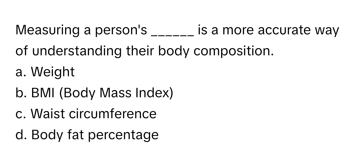 Measuring a person's ______ is a more accurate way of understanding their body composition.

a. Weight
b. BMI (Body Mass Index)
c. Waist circumference
d. Body fat percentage