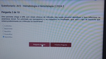 Questionario: AV3 - Hematologia e Hemoterapia 2 2024.2
Pergunta 2 de 10
Uma paciente chega a UPA com sinais clínicos de infecção, não sendo possível identificar o foco infeccioso na
anamnese inicial. Foi solicitado um hemograma e, ao chegarem os resultados, qual será o tipo de leucócito que
estará predominante se a infecção for bacteriana?
Linócitos
Bastonetes
Basóñilos
=osinófilas
Neutrófiios
Pergunêa Antarion Próxima Pergunt