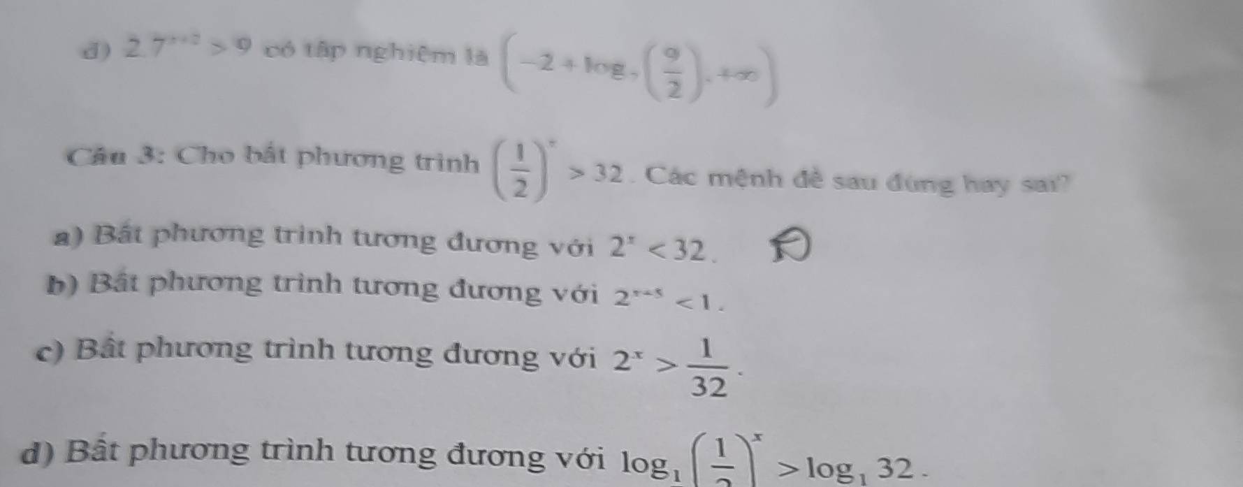 d) 2.7^(x+2)>9 có tập nghiệm là (-2+log _7( 9/2 ),+∈fty )
Câu 3: Cho bắt phương trình ( 1/2 )^x>32. Các mệnh đề sau đùng hay sai?
a) Bất phương trình tương đương với 2^x<32</tex>.
b) Bắt phương trình tương đương với 2^(x+5)<1</tex>.
c) Bất phương trình tương đương với 2^x> 1/32 .
d) Bất phương trình tương đương với log _1( 1/2 )^x>log _132.